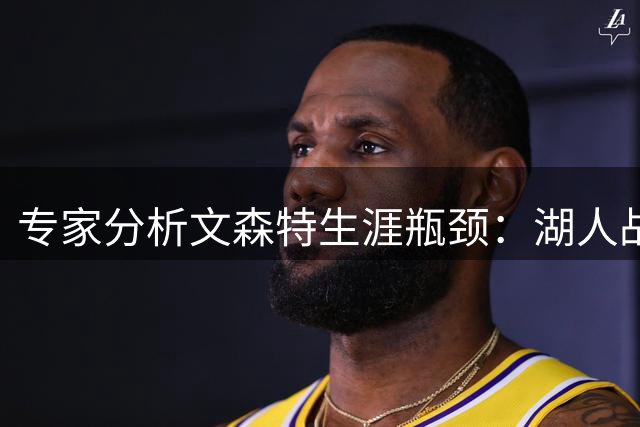 专家分析文森特生涯瓶颈：湖人战术不当致表现低迷