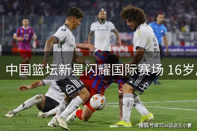 中国篮坛新星闪耀国际赛场 16岁后卫获北美名校青睐