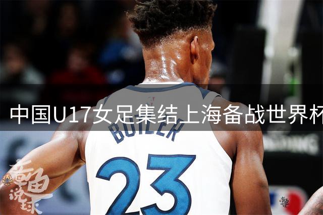 中国U17女足集结上海备战世界杯 将出战明日之星冠军杯