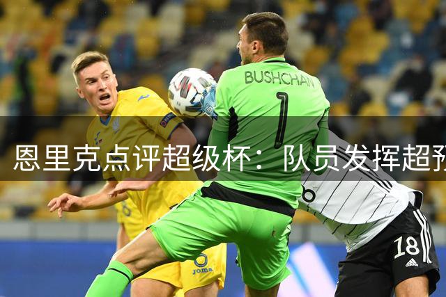 恩里克点评超级杯：队员发挥超预期，虽败犹荣