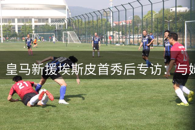 皇马新援埃斯皮首秀后专访：与姆巴佩维尼修斯同场是梦幻时刻