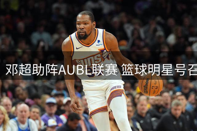 邓超助阵AUBL联赛 篮球明星号召粉丝齐聚杭州