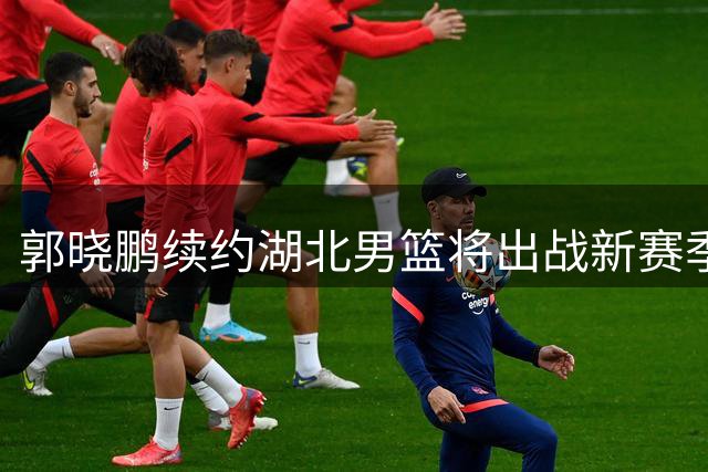 郭晓鹏续约湖北男篮将出战新赛季NBL联赛