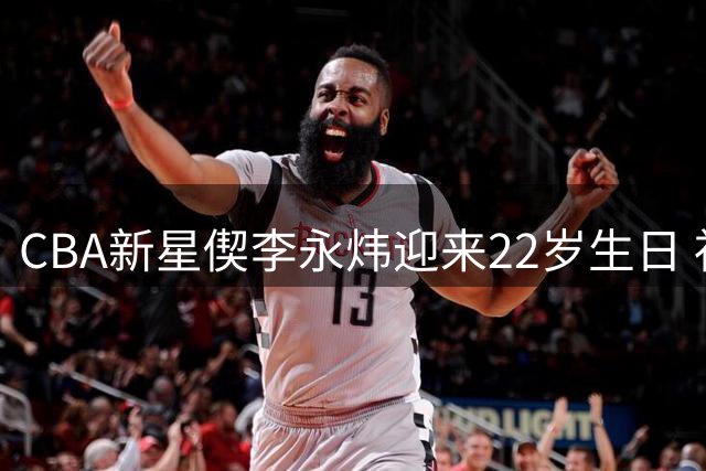 CBA新星偰李永炜迎来22岁生日 社交媒体晒照记录成长时刻